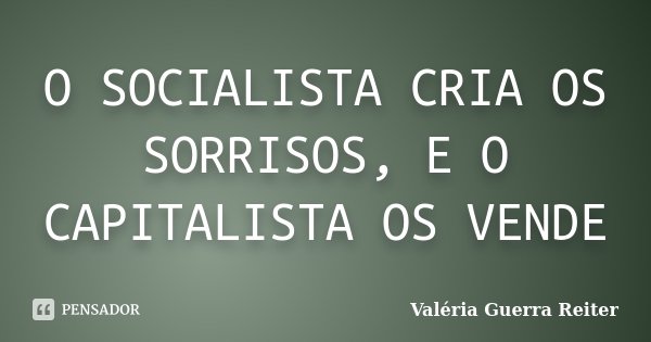 O SOCIALISTA CRIA OS SORRISOS, E O CAPITALISTA OS VENDE... Frase de VALÉRIA GUERRA REITER.