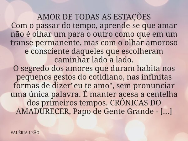 AMOR DE TODAS AS ESTAÇÕES Com o passar do tempo, aprende-se que amar não é olhar um para o outro como que em um transe permanente, mas com o olhar amoroso e con... Frase de VALÉRIA LEÃO.