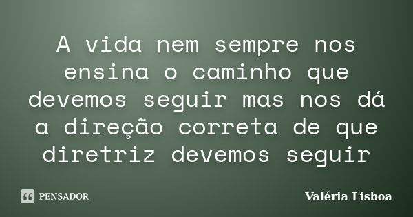 A vida nem sempre nos ensina o caminho que devemos seguir mas nos dá a direção correta de que diretriz devemos seguir... Frase de Valéria Lisboa.