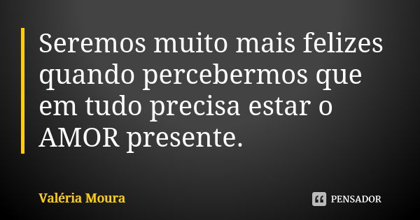 Seremos muito mais felizes quando percebermos que em tudo precisa estar o AMOR presente.... Frase de Valéria Moura.