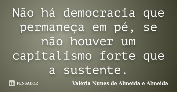 Não há democracia que permaneça em pé, se não houver um capitalismo forte que a sustente.... Frase de Valéria Nunes de Almeida e Almeida.