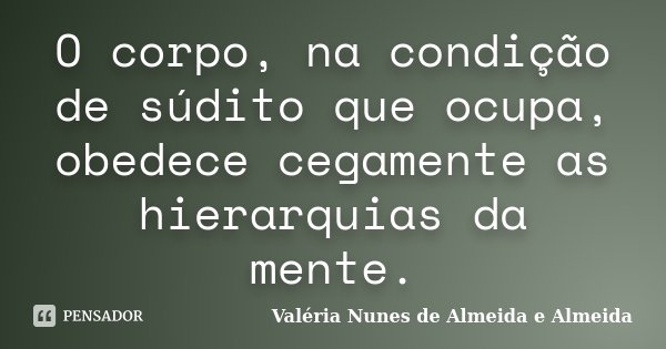 O corpo, na condição de súdito que ocupa, obedece cegamente as hierarquias da mente.... Frase de Valéria Nunes de Almeida e Almeida.