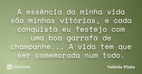 A essência da minha vida são minhas vitórias, e cada conquista eu festejo com uma boa garrafa de champanhe... A vida tem que ser comemorada num todo.... Frase de Valéria Pinto.