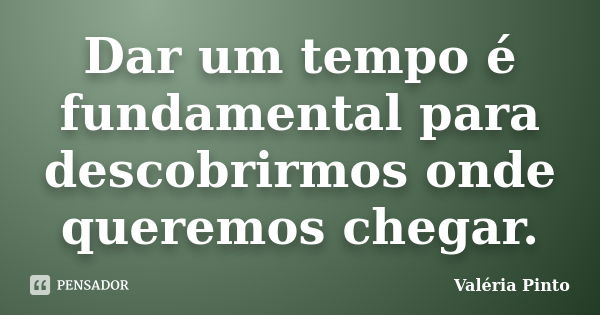 Dar um tempo é fundamental para descobrirmos onde queremos chegar.... Frase de Valéria Pinto.