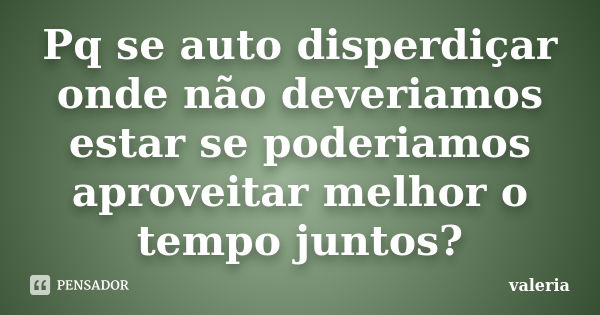 Pq se auto disperdiçar onde não deveriamos estar se poderiamos aproveitar melhor o tempo juntos?... Frase de Valeria.