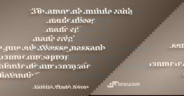 "Do amor da minha vida, nada disse, nada vi, nada vivi, sem que ele tivesse passado como um sopro, como o alento de um coração batendo"... Frase de Valéria Prado Neves.