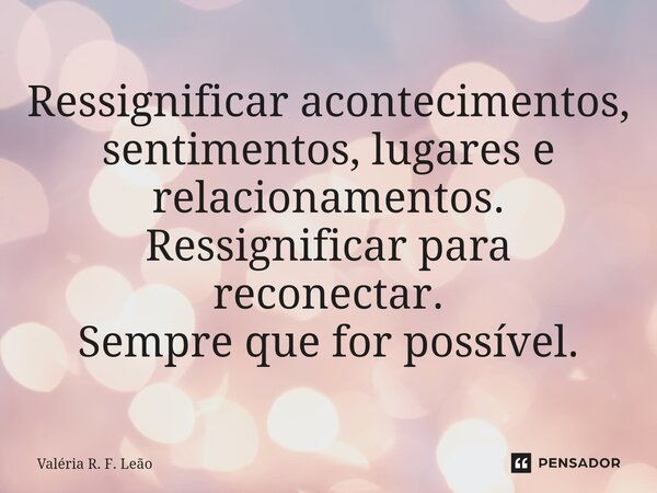 ⁠Ressignificar acontecimentos, sentimentos, lugares e relacionamentos. Ressignificar para reconectar. Sempre que for possível.... Frase de Valéria R. F. Leão.