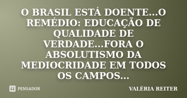 O BRASIL ESTÁ DOENTE...O REMÉDIO: EDUCAÇÃO DE QUALIDADE DE VERDADE...FORA O ABSOLUTISMO DA MEDIOCRIDADE EM TODOS OS CAMPOS...... Frase de VALÉRIA REITER.