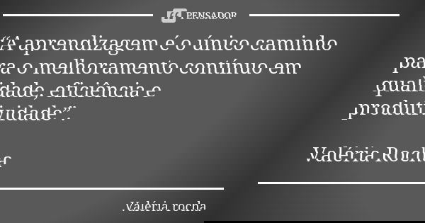 “A aprendizagem é o único caminho para o melhoramento contínuo em qualidade, eficiência e produtividade”. Valéria Rocha... Frase de Valéria Rocha.