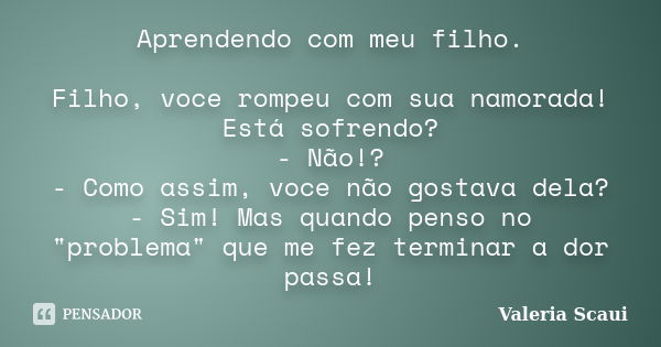 Aprendendo com meu filho. Filho, voce rompeu com sua namorada! Está sofrendo? - Não!? - Como assim, voce não gostava dela? - Sim! Mas quando penso no "prob... Frase de Valeria Scaui.