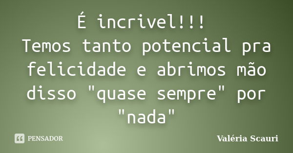 É incrivel!!! Temos tanto potencial pra felicidade e abrimos mão disso "quase sempre" por "nada"... Frase de Valéria Scauri.