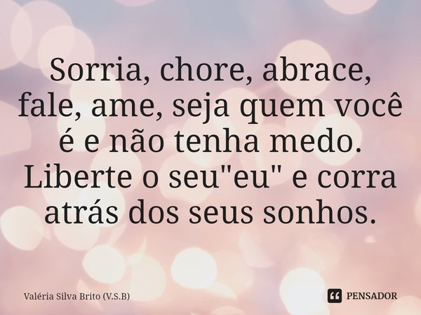 ⁠Sorria, chore, abrace, fale, ame, seja quem você é e não tenha medo. Liberte o seu "eu" e corra atrás dos seus sonhos.... Frase de Valéria Silva Brito (V.S.B).