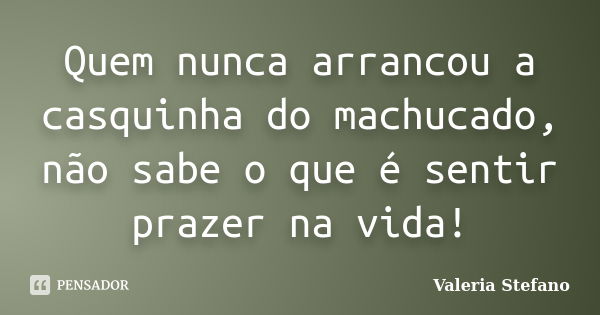 Quem nunca arrancou a casquinha do machucado, não sabe o que é sentir prazer na vida!... Frase de Valeria Stefano.