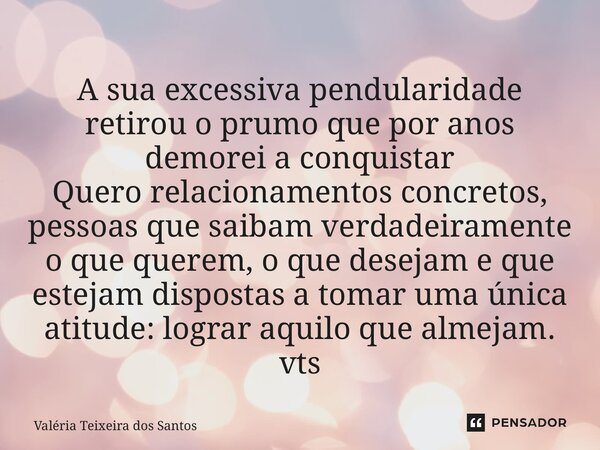 A sua excessiva pendularidade retirou o prumo que por anos demorei a conquistar Quero relacionamentos concretos, pessoas que saibam verdadeiramente o que quere... Frase de Valeria Teixeira dos Santos.