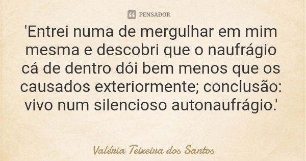 'Entrei numa de mergulhar em mim mesma e descobri que o naufrágio cá de dentro dói bem menos que os causados exteriormente; conclusão: vivo num silencioso auton... Frase de Valéria Teixeira dos Santos.