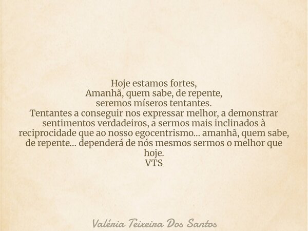 Hoje estamos fortes, Amanhã, quem sabe, de repente, seremos míseros tentantes. Tentantes a conseguir nos expressar melhor, a demonstrar sentimentos verdadeiros,... Frase de Valéria Teixeira Dos Santos.