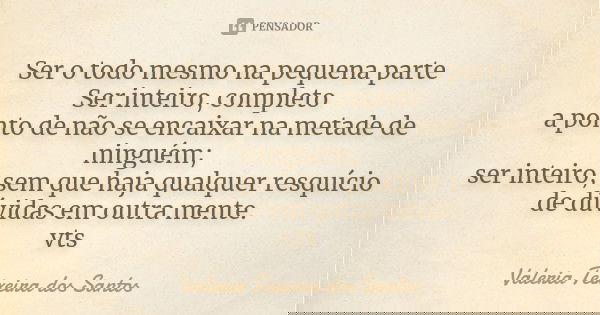 Ser o todo mesmo na pequena parte Ser inteiro, completo a ponto de não se encaixar na metade de ninguém; ser inteiro, sem que haja qualquer resquício de dúvidas... Frase de Valéria Teixeira dos Santos.