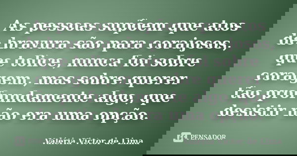 As pessoas supõem que atos de bravura são para corajosos, que tolice, nunca foi sobre coragem, mas sobre querer tão profundamente algo, que desistir não era uma... Frase de Valéria Victor de Lima.