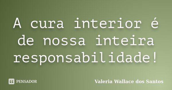 A cura interior é de nossa inteira responsabilidade!... Frase de Valeria Wallace dos Santos.