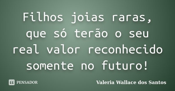 Filhos joias raras, que só terão o seu real valor reconhecido somente no futuro!... Frase de Valeria Wallace dos Santos.