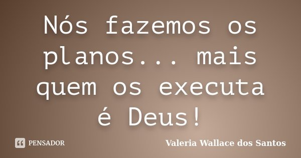 Nós fazemos os planos... mais quem os executa é Deus!... Frase de Valeria Wallace dos Santos.
