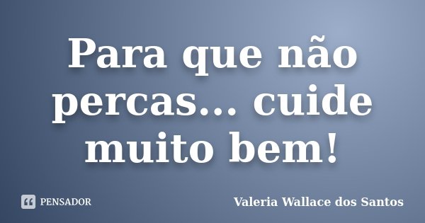 Para que não percas... cuide muito bem!... Frase de Valeria Wallace dos Santos.