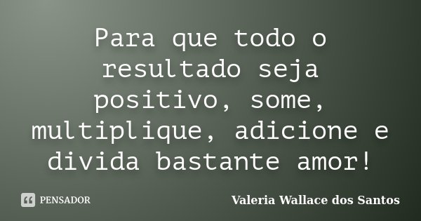 Para que todo o resultado seja positivo, some, multiplique, adicione e divida bastante amor!... Frase de Valeria Wallace dos Santos.