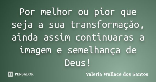 Por melhor ou pior que seja a sua transformação, ainda assim continuaras a imagem e semelhança de Deus!... Frase de Valeria Wallace dos Santos.