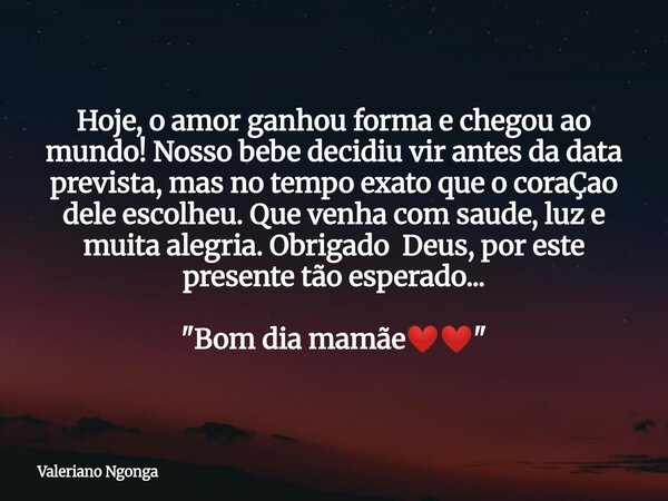 Hoje, o amor ganhou forma e chegou ao mundo! Nosso bebe decidiu vir antes da data prevista, mas no tempo exato que o coraÇao dele escolheu. Que venha com saude,... Frase de Valeriano Ngonga.