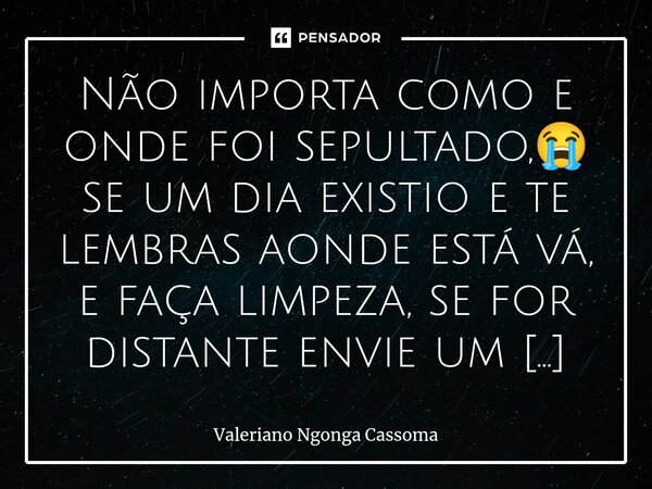 ⁠Não importa como e onde foi sepultado,😭 se um dia existio e te lembras aonde está vá, e faça limpeza, se for distante envie um monte de flores pelas águas dos ... Frase de Valeriano Ngonga Cassoma.