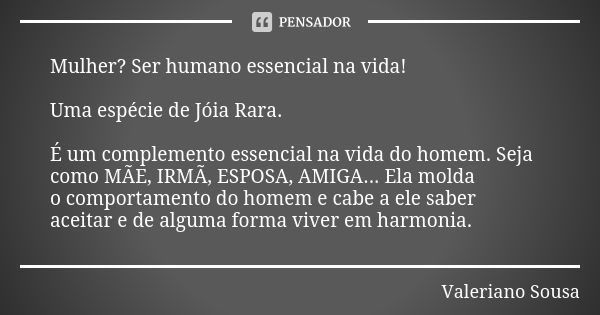 Mulher? Ser humano essencial na vida! Uma espécie de Jóia Rara. É um complemento essencial na vida do homem. Seja como MÃE, IRMÃ, ESPOSA, AMIGA... Ela molda o c... Frase de Valeriano Sousa.