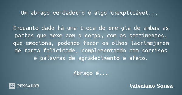 Um abraço verdadeiro é algo inexplicável... Enquanto dado há uma troca de energia de ambas as partes que mexe com o corpo, com os sentimentos, que emociona, pod... Frase de Valeriano Sousa.