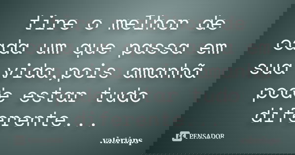 tire o melhor de cada um que passa em sua vida,pois amanhã pode estar tudo diferente...... Frase de valeriaps.