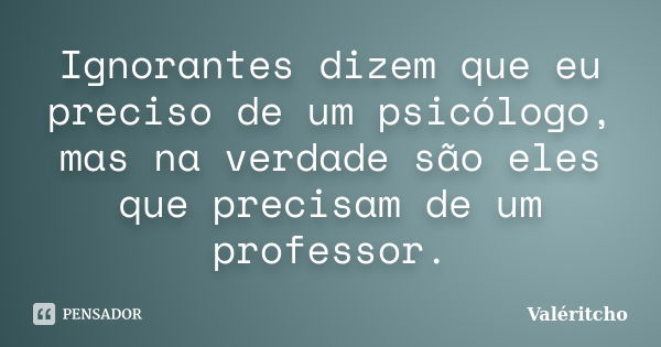 Ignorantes dizem que eu preciso de um psicólogo, mas na verdade são eles que precisam de um professor.... Frase de Valéritcho.