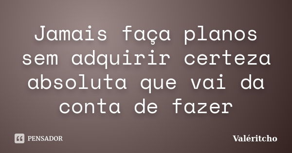 Jamais faça planos sem adquirir certeza absoluta que vai da conta de fazer... Frase de Valéritcho.