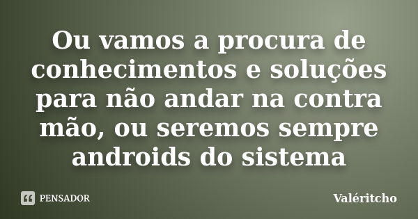 Ou vamos a procura de conhecimentos e soluções para não andar na contra mão, ou seremos sempre androids do sistema... Frase de Valéritcho.