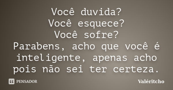 Você duvida? Você esquece? Você sofre? Parabens, acho que você é inteligente, apenas acho pois não sei ter certeza.... Frase de Valéritcho.