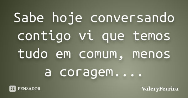 Sabe hoje conversando contigo vi que temos tudo em comum, menos a coragem....... Frase de ValeryFerrira.