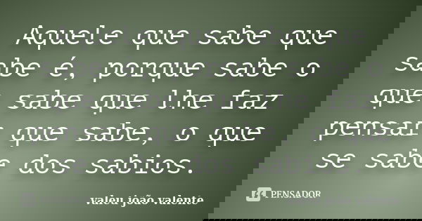 Aquele que sabe que sabe é, porque sabe o que sabe que lhe faz pensar que sabe, o que se sabe dos sabios.... Frase de valeu joão valente.