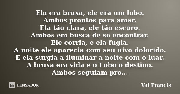 Ela era bruxa, ele era um lobo. Ambos prontos para amar. Ela tão clara, ele tão escuro. Ambos em busca de se encontrar. Ele corria, e ela fugia. A noite ele apa... Frase de Val Francis.