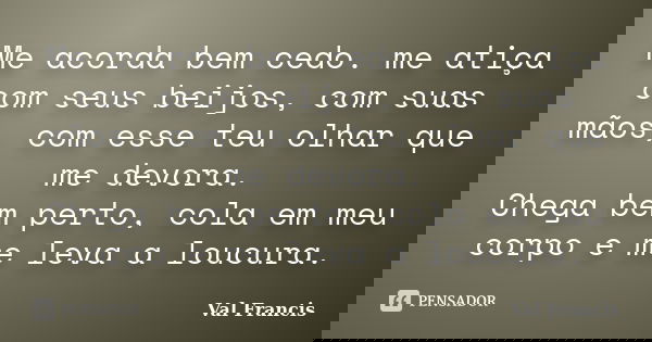 Me acorda bem cedo. me atiça com seus beijos, com suas mãos, com esse teu olhar que me devora. Chega bem perto, cola em meu corpo e me leva a loucura.... Frase de Val Francis.