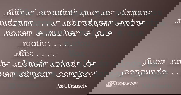Não é verdade que os tempos mudaram....a abordagem entre homem e mulher é que mudou..... Mas..... Quem sabe alguém ainda te pergunte...vem dançar comigo?... Frase de Val Francis.