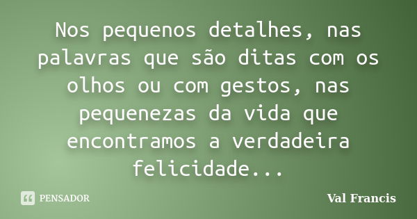 Nos pequenos detalhes, nas palavras que são ditas com os olhos ou com gestos, nas pequenezas da vida que encontramos a verdadeira felicidade...... Frase de Val Francis.