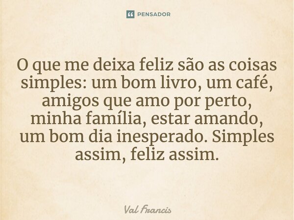 O que me deixa feliz são as coisas simples: um bom livro, um café, amigos que amo por perto, minha família, estar amando, um bom dia inesperado. Simples assim, ... Frase de Val Francis.