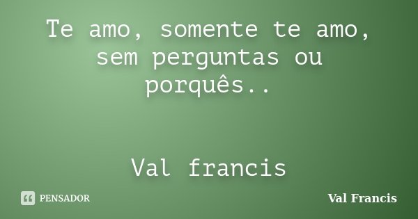 Te amo, somente te amo, sem perguntas ou porquês.. Val francis... Frase de Val Francis.