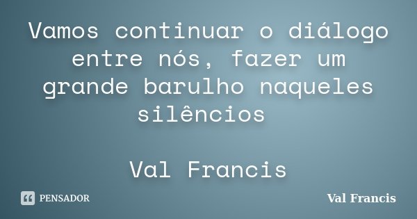 Vamos continuar o diálogo entre nós, fazer um grande barulho naqueles silêncios Val Francis... Frase de Val Francis.