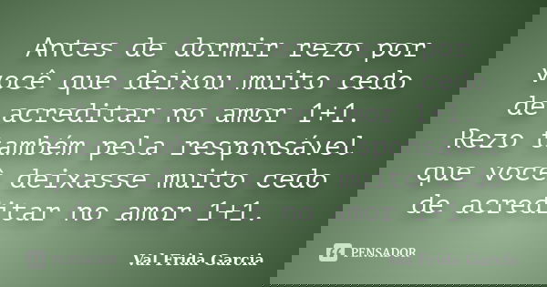Antes de dormir rezo por você que deixou muito cedo de acreditar no amor 1+1. Rezo também pela responsável que você deixasse muito cedo de acreditar no amor 1+1... Frase de Val Frida Garcia.