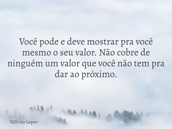 Você pode e deve mostrar pra você mesmo o seu valor. Não cobre de ninguém um valor que você não tem pra dar ao próximo.... Frase de Valfrido Lopes.