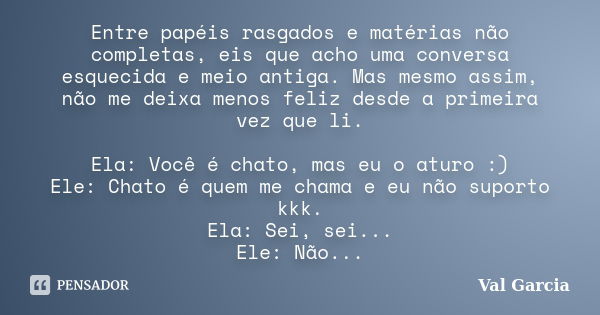 Entre papéis rasgados e matérias não completas, eis que acho uma conversa esquecida e meio antiga. Mas mesmo assim, não me deixa menos feliz desde a primeira ve... Frase de Val Garcia.