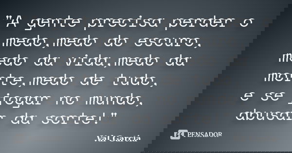 "A gente precisa perder o medo,medo do escuro, medo da vida,medo da morte,medo de tudo, e se jogar no mundo, abusar da sorte!"... Frase de Val Garcia.